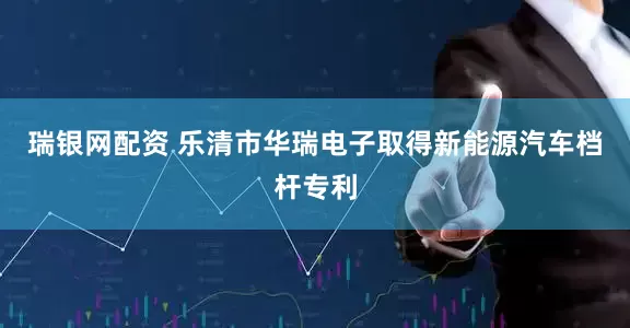 瑞银网配资 乐清市华瑞电子取得新能源汽车档杆专利