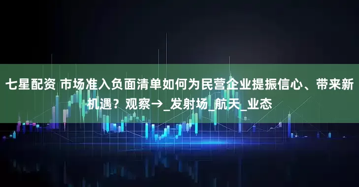 七星配资 市场准入负面清单如何为民营企业提振信心、带来新机遇？观察→_发射场_航天_业态