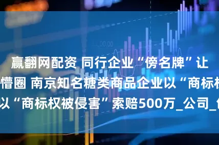 赢翻网配资 同行企业“傍名牌”让消费者选择商品懵圈 南京知名糖类商品企业以“商标权被侵害”索赔500万_公司_包装_注册