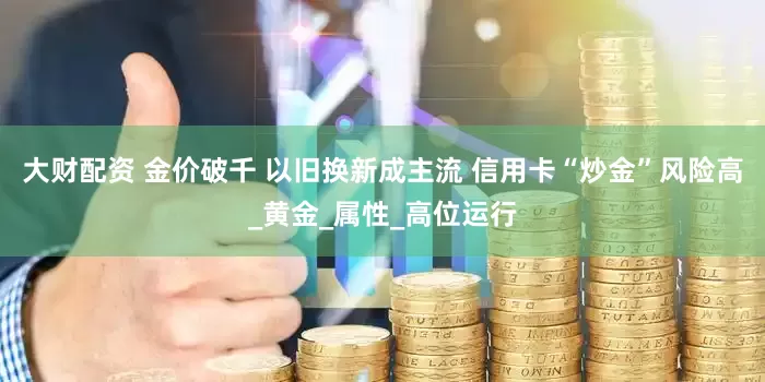 大财配资 金价破千 以旧换新成主流 信用卡“炒金”风险高_黄金_属性_高位运行