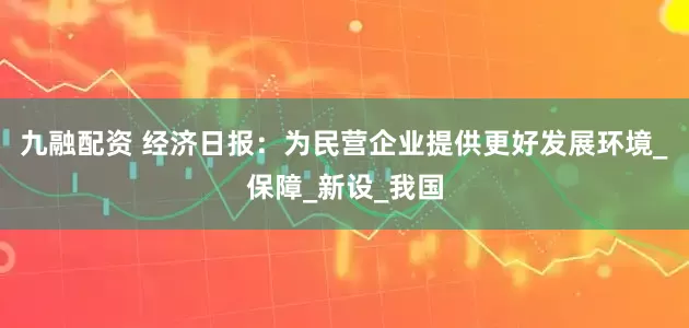 九融配资 经济日报：为民营企业提供更好发展环境_保障_新设_我国