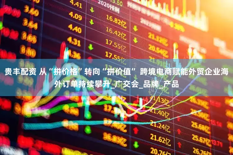 贵丰配资 从“拼价格”转向“拼价值” 跨境电商赋能外贸企业海外订单持续攀升_广交会_品牌_产品