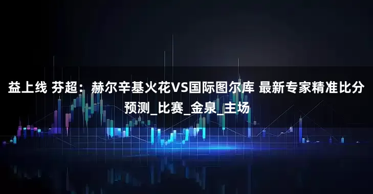 益上线 芬超：赫尔辛基火花VS国际图尔库 最新专家精准比分预测_比赛_金泉_主场