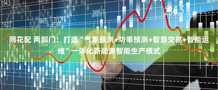 同花配 两部门：打造“气象预测+功率预测+智慧交易+智能运维”一体化新能源智能生产模式