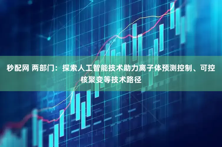 秒配网 两部门：探索人工智能技术助力离子体预测控制、可控核聚变等技术路径