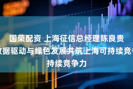 国荣配资 上海征信总经理陈良贵：数据驱动与绿色发展共筑上海可持续竞争力