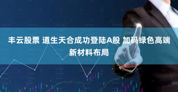 丰云股票 道生天合成功登陆A股 加码绿色高端新材料布局